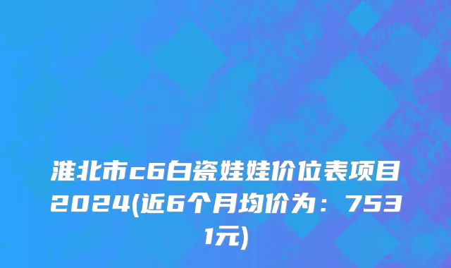 淮北市c6白瓷娃娃价位表项目2024(近6个月均价为：7531元)