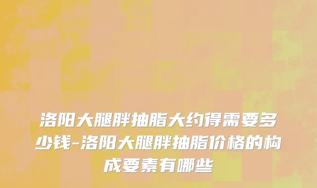 洛阳大腿胖抽脂大约得需要多少钱-洛阳大腿胖抽脂价格的构成要素有哪些