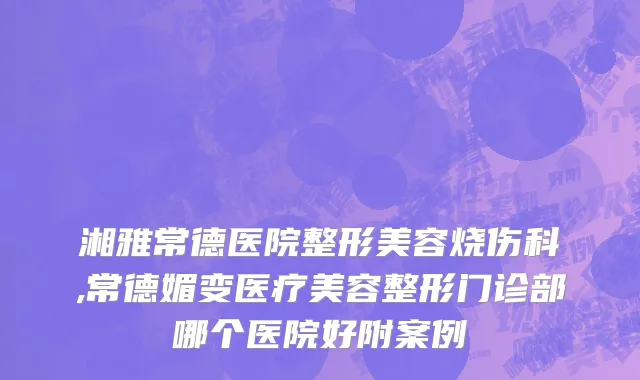 湘雅常德医院整形美容烧伤科,常德媚变医疗美容整形门诊部哪个医院好附案例