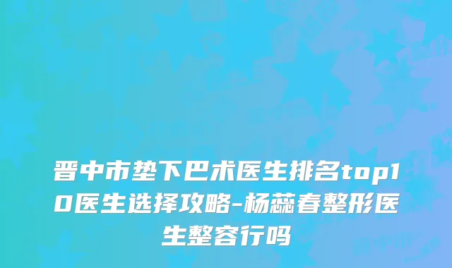 晋中市垫下巴术医生排名top10医生选择攻略-杨蕊春整形医生整容行吗