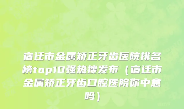 宿迁市金属矫正牙齿医院排名榜top10强热搜发布（宿迁市金属矫正牙齿口腔医院你中意吗）