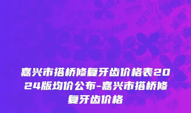 嘉兴市搭桥修复牙齿价格表2024版均价公布-嘉兴市搭桥修复牙齿价格