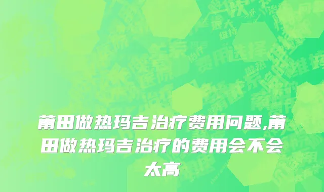 莆田做热玛吉治疗费用问题,莆田做热玛吉治疗的费用会不会太高