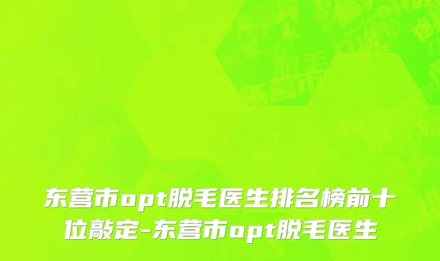 东营市opt脱毛医生排名榜前十位敲定-东营市opt脱毛医生