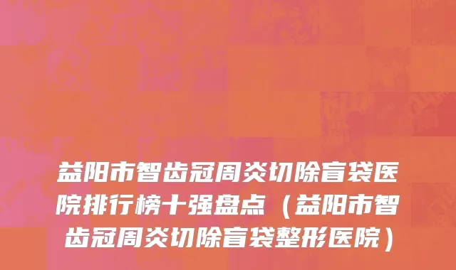 益阳市智齿冠周炎切除盲袋医院排行榜十强盘点（益阳市智齿冠周炎切除盲袋整形医院）