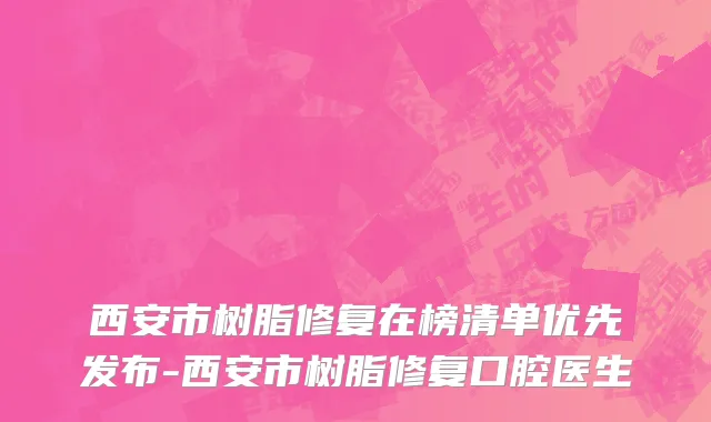 西安市树脂修复在榜清单优先发布-西安市树脂修复口腔医生