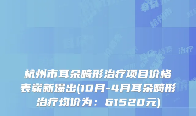 杭州市耳朵畸形治疗项目价格表崭新爆出(10月-4月耳朵畸形治疗均价为：61520元)