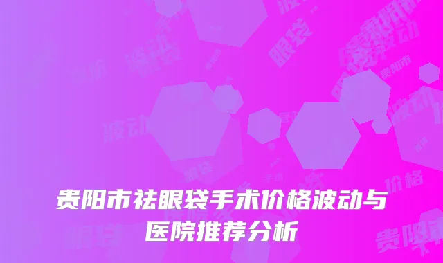 贵阳市祛眼袋手术价格波动与医院推荐分析
