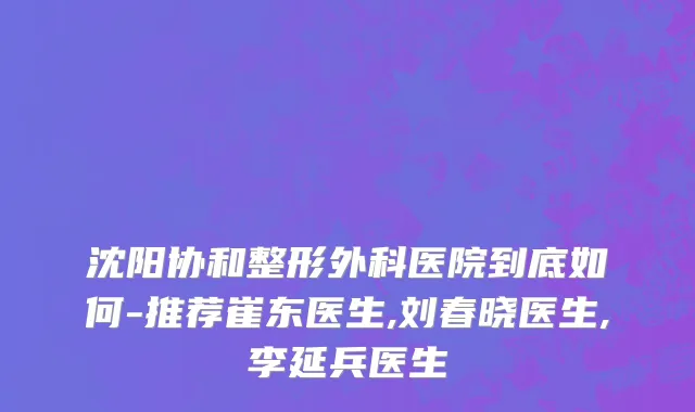 沈阳协和整形外科医院到底如何-推荐崔东医生,刘春晓医生,李延兵医生