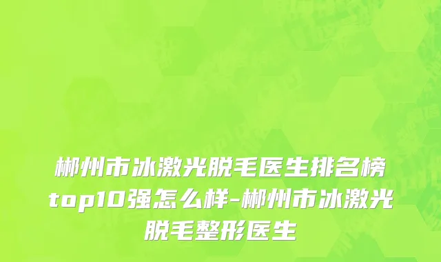 郴州市冰激光脱毛医生排名榜top10强怎么样-郴州市冰激光脱毛整形医生