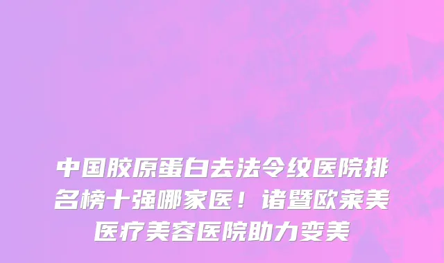 中国胶原蛋白去法令纹医院排名榜十强哪家医!诸暨欧莱美医疗美容医院助力变美