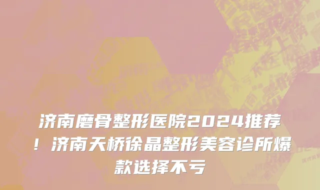 济南磨骨整形医院2024推荐!济南天桥徐晶整形美容诊所爆款选择不亏