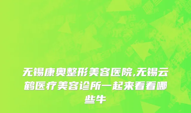 无锡康奥整形美容医院,无锡云鹤医疗美容诊所一起来看看哪些牛