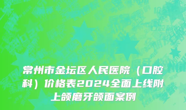 常州市金坛区人民医院（口腔科）价格表2024全面上线附上颌磨牙颌面案例