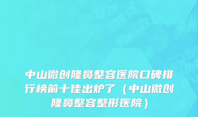 中山微创隆鼻整容医院口碑排行榜前十佳出炉了(中山微创隆鼻整容整形医院)