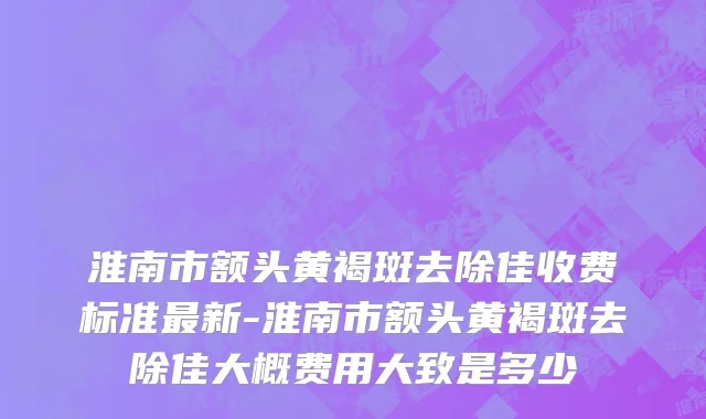 淮南市额头黄褐斑去除佳收费标准最新-淮南市额头黄褐斑去除佳大概费用大致是多少