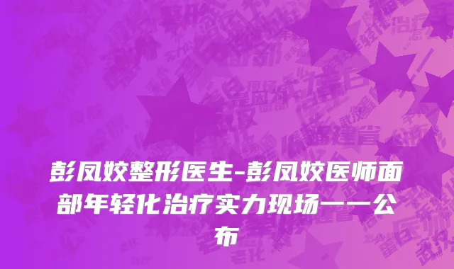 彭凤姣整形医生-彭凤姣医师面部年轻化治疗实力现场一一公布