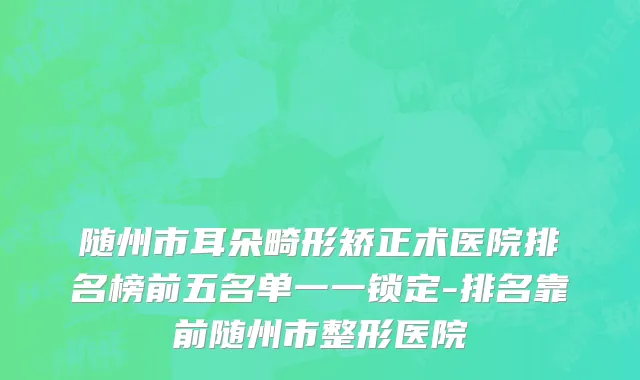 随州市耳朵畸形矫正术医院排名榜前五名单一一锁定-排名靠前随州市整形医院