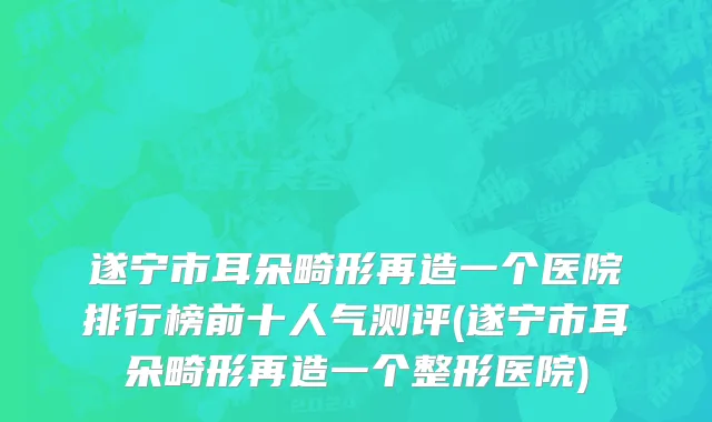 遂宁市耳朵畸形再造一个医院排行榜前十人气测评(遂宁市耳朵畸形再造一个整形医院)