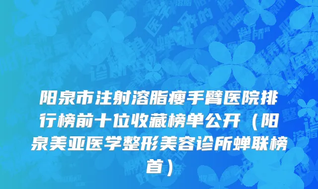 阳泉市注射溶脂瘦手臂医院排行榜前十位收藏榜单公开（阳泉美亚医学整形美容诊所蝉联榜首）