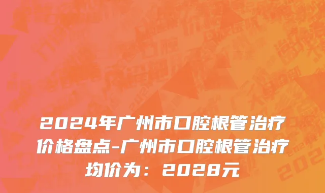 2024年广州市口腔根管治疗价格盘点-广州市口腔根管治疗均价为：2028元