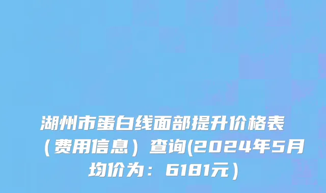 湖州市蛋白线面部提升价格表（费用信息）查询(2024年5月均价为：6181元）