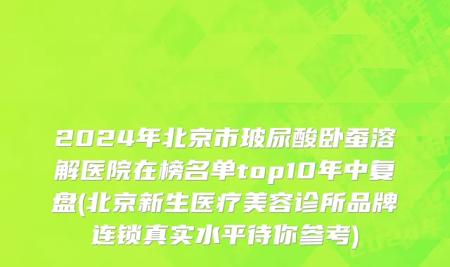 2024年北京市玻尿酸卧蚕溶解医院在榜名单top10年中复盘(北京新生医疗美容诊所品牌连锁真实水平待你参考)
