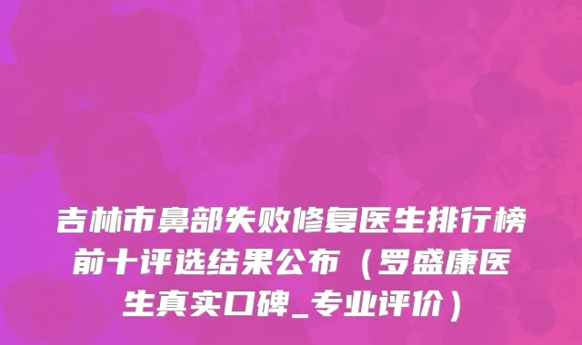 吉林市鼻部失败修复医生排行榜前十评选结果公布（罗盛康医生真实口碑_专业评价）