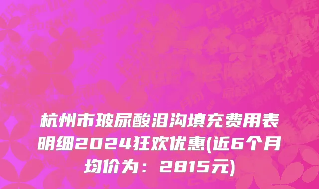 杭州市玻尿酸泪沟填充费用表明细2024狂欢优惠(近6个月均价为：2815元)