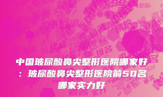 中国玻尿酸鼻尖整形医院哪家好：玻尿酸鼻尖整形医院前50名哪家实力好