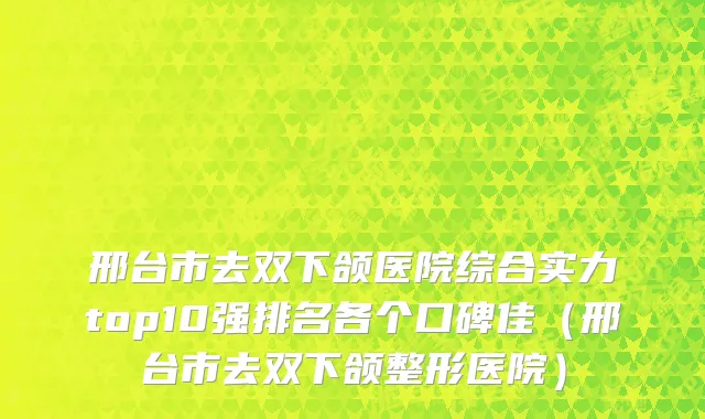 邢台市去双下颌医院综合实力top10强排名各个口碑佳（邢台市去双下颌整形医院）