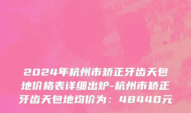 2024年杭州市矫正牙齿天包地价格表详细出炉-杭州市矫正牙齿天包地均价为：48440元