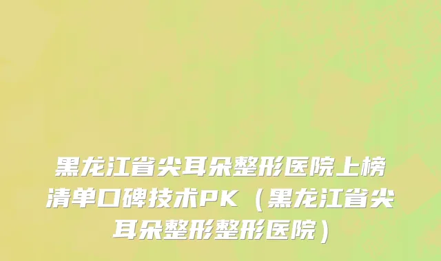 黑龙江省尖耳朵整形医院上榜清单口碑技术PK（黑龙江省尖耳朵整形整形医院）