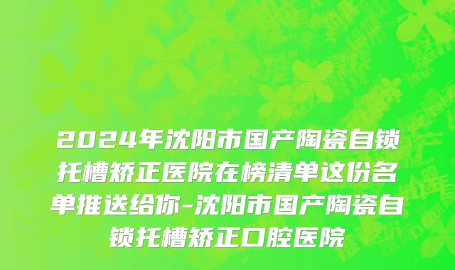 2024年沈阳市国产陶瓷自锁托槽矫正医院在榜清单这份名单推送给你-沈阳市国产陶瓷自锁托槽矫正口腔医院
