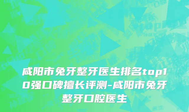 咸阳市兔牙整牙医生排名top10强口碑擅长评测-咸阳市兔牙整牙口腔医生