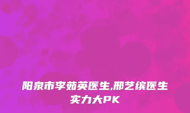 阳泉市李茹英医生,邢艺缤医生实力大PK
