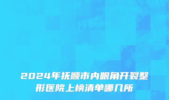 2024年抚顺市内眼角开裂整形医院上榜清单哪几所