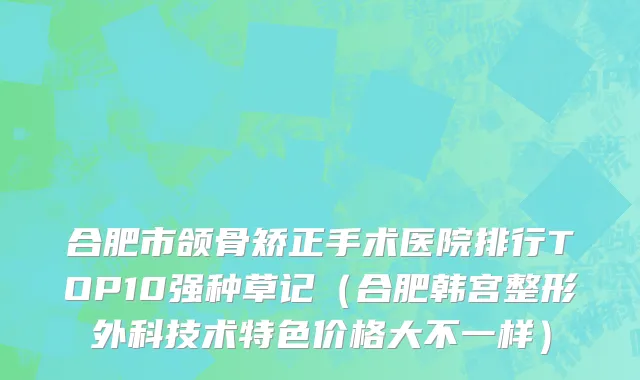 合肥市颌骨矫正手术医院排行TOP10强种草记（合肥韩宫整形外科技术特色价格大不一样）