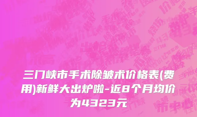 三门峡市手术除皱术价格表(费用)新鲜大出炉啦-近8个月均价为4323元