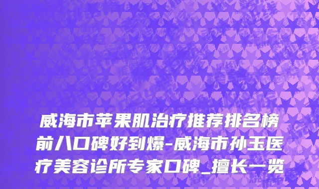威海市苹果肌治疗推荐排名榜前八口碑好到爆-威海市孙玉医疗美容诊所专家口碑_擅长一览
