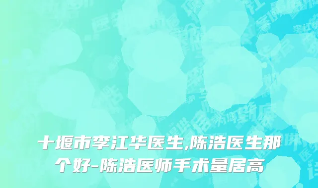 十堰市李江华医生,陈浩医生那个好-陈浩医师手术量居高