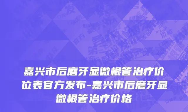 嘉兴市后磨牙显微根管治疗价位表官方发布-嘉兴市后磨牙显微根管治疗价格