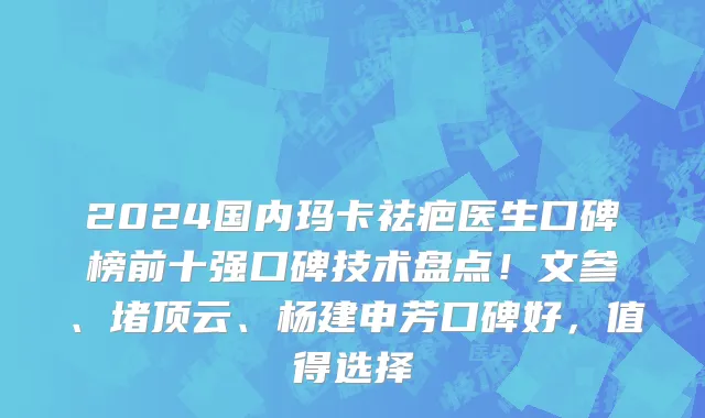 2024国内玛卡祛疤医生口碑榜前十强口碑技术盘点！文参、堵顶云、杨建申芳口碑好，值得选择
