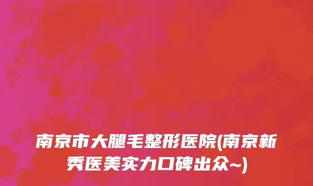 南京市大腿毛整形医院(南京新秀医美实力口碑出众~)