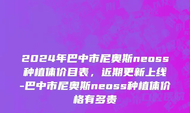 2024年巴中市尼奥斯neoss种植体价目表，近期更新上线-巴中市尼奥斯neoss种植体价格有多贵