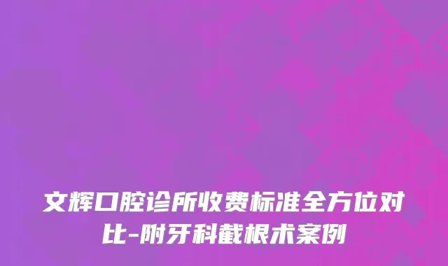文辉口腔诊所收费标准全方位对比-附牙科截根术案例