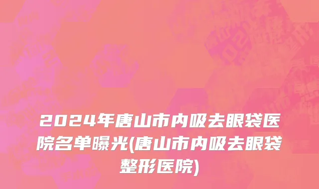 2024年唐山市内吸去眼袋医院名单曝光(唐山市内吸去眼袋整形医院)