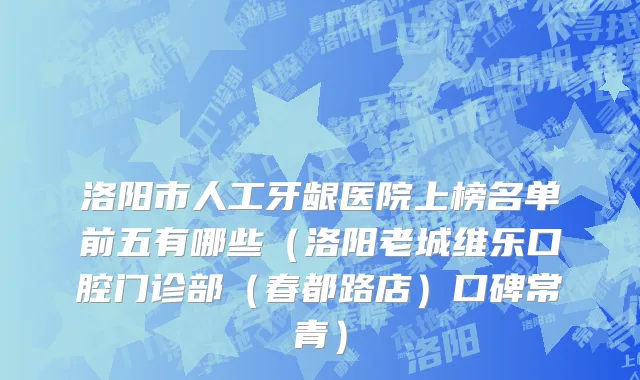 洛阳市人工牙龈医院上榜名单前五有哪些（洛阳老城维乐口腔门诊部（春都路店）口碑常青）