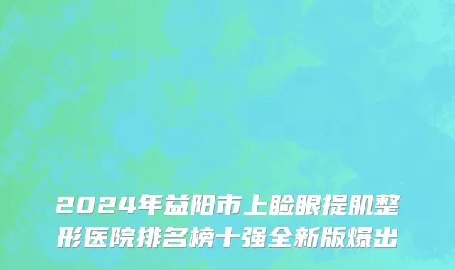 2024年益阳市上睑眼提肌整形医院排名榜十强全新版爆出