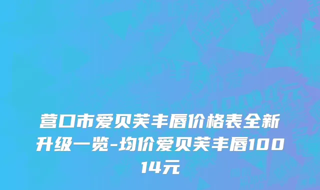 营口市爱贝芙丰唇价格表全新升级一览-均价爱贝芙丰唇10014元